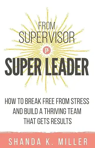 From Supervisor to Super Leader: How to Break Free from Stress and Build a Thriving Team That Gets Results